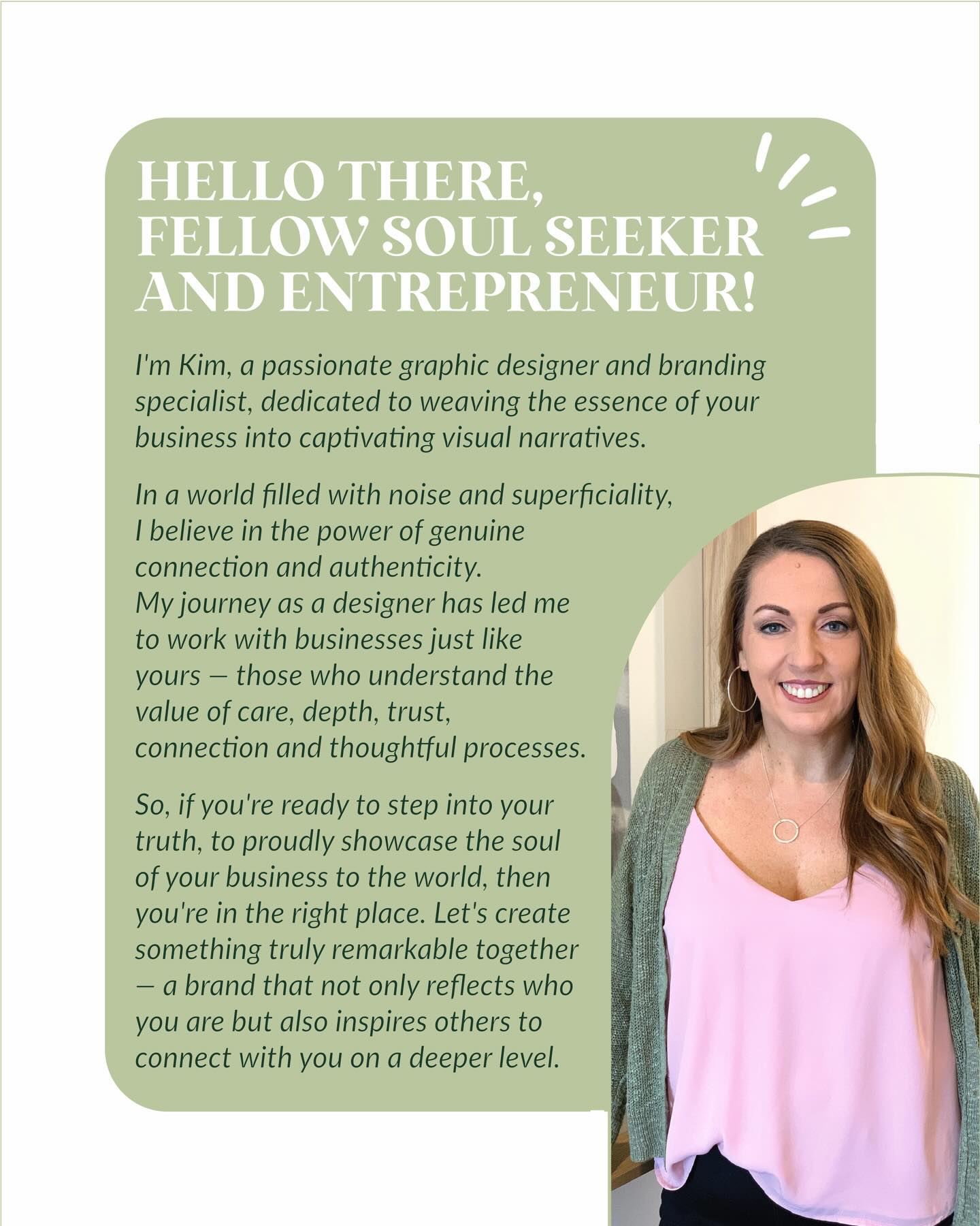 HELLO THERE, FELLOW SOUL SEEKER AND ENTREPRENEUR!
I’m Kim, a passionate graphic designer and branding specialist, dedicated to weaving the essence of your business into captivating visual narratives.
In a world filled with noise and superficiality, I believe in the power of genuine connection and authenticity. My journey as a designer has led me to work with businesses just like yours — those who understand the value of care, depth, trust, connection and thoughtful processes.
So, if you’re ready to step into your truth, to proudly showcase the soul of your business to the world, then you’re in the right place. Let’s create something truly remarkable together — a brand that not only reflects who you are but also inspires others to connect with you on a deeper level.
Contact me today. I also offer a free 15minute Brand Connection Chat. Link in my bio.
Kim x