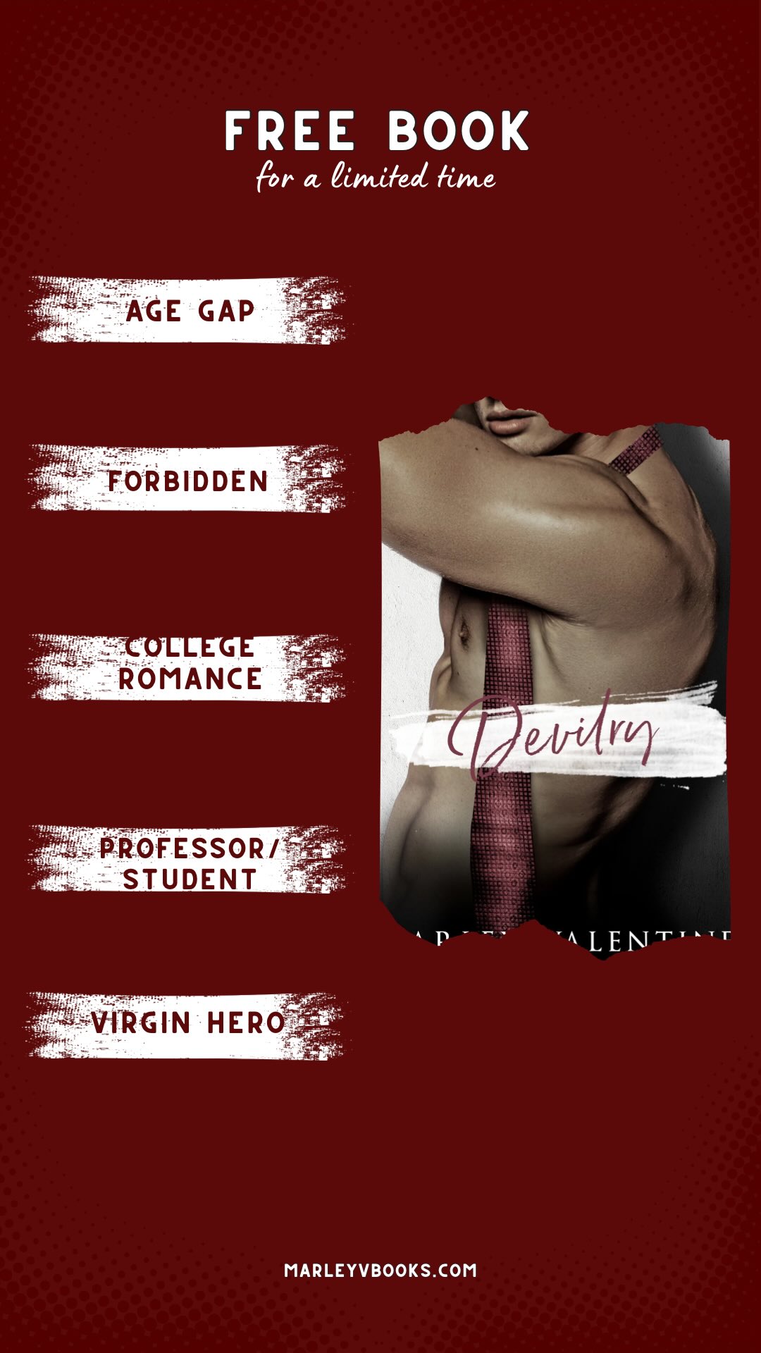 Devilry is an age gap, forbidden romance available in Kindle Unlimited.
T R O P E S
-age gap
-forbidden
-college romance
-professor/student
#marleyvalentine #mmromancebooks #mmromance #kindleunlimited #forbiddenromancebooks