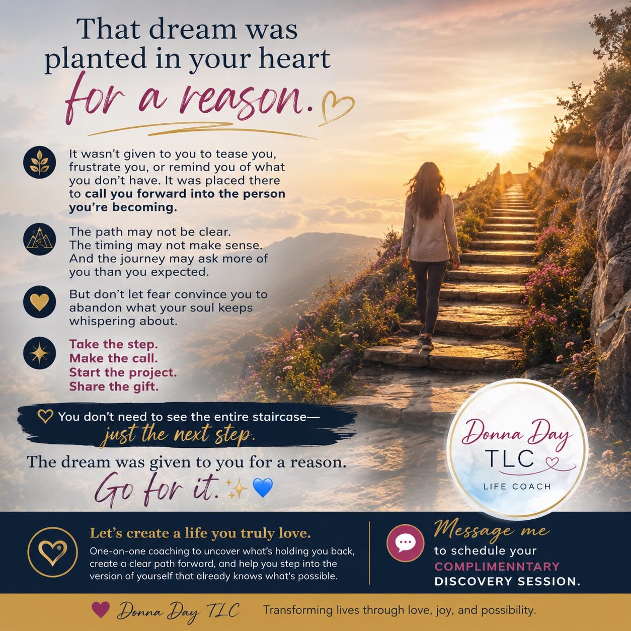 That dream was planted in your heart for a reason.
It wasn’t given to you to tease you, frustrate you, or remind you of what you don’t have. It was placed there to call you forward into the person you’re becoming.
The path may not be clear.
The timing may not make sense.
And the journey may ask more of you than you expected.
But don’t let fear convince you to abandon what your soul keeps whispering about.
Take the step.
Make the call.
Start the project.
Share the gift.
You don’t need to see the entire staircase—just the next step.
The dream was given to you for a reason.
Go for it. ✨💙
If you’re ready to stop waiting and start creating a life you truly love, I’d be honored to help guide you. Through one-on-one coaching, we’ll uncover what’s holding you back, create a clear path forward, and help you step into the version of yourself that already knows what’s possible.
Message me to schedule your complimentary discovery session.
❤️ Donna Day TLC
Transforming lives through love, joy, and possibility.
#LiveALifeYouLove #DonnaDayTLC #Transformation #DreamBig #LifeCoach