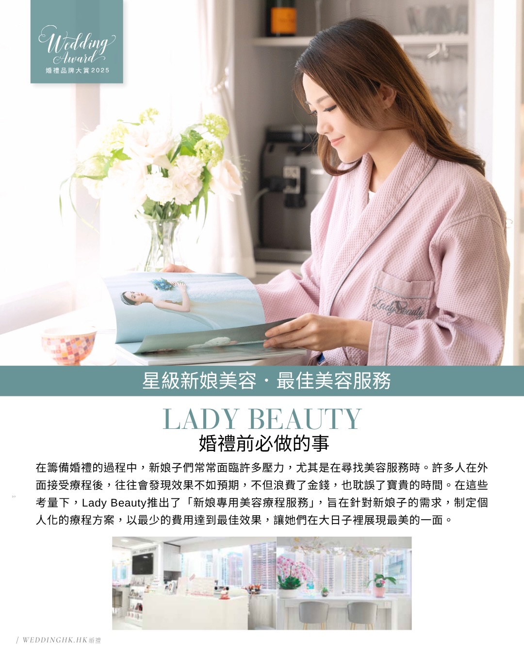 【🗞️媒體報道 —— No. 248婚禮品牌大賞特集🌟】
多謝 @weddinghk.hk
我哋連續兩年榮獲得婚禮雜誌品牌大賞
「星級新娘美容 最佳美容服務」🏆
再一次多謝我哋每一位既星級新娘化妝師、新娘子客人
冇你哋我哋唔會拎到呢一個獎
想獻呢一個獎俾妳哋每一位🩷
—
#wedhk_event - @ladybeauty_hk 致力為客人提供高質素的個人化美容養生療程,讓您由內而外,打造最美麗的自己。她們的目標是讓每位客人可以舒心愜意無壓力的氣氛下,享受全面度身訂造關於「美」的服務,為自己打造自信的一面及散發獨有的美麗。
𝐋𝐀𝐃𝐘 𝐁𝐄𝐀𝐔𝐓𝐘 專業新娘美容 · 輪廓、美胸瘦身養宮專家
全港最多新娘化妝師推薦及真實新娘一致好評口碑保證美容中心
—————————————————————————————————
🏆𝐖𝐞𝐝𝐝𝐢𝐧𝐠 𝐇𝐊 星級新娘美容最佳美容服務大賞 𝟐𝟎𝟐𝟒-𝟐𝟎𝟐𝟓
🏆𝐑𝐞𝐬𝐞𝐚𝐫𝐜𝐡 𝐖𝐞𝐝𝐝𝐢𝐧𝐠 年度最佳新娘美容服務大獎 𝟐𝟎𝟐𝟒-𝟐𝟎𝟐𝟓
☰ 🇭🇰星級專業團隊
✦ 香港註冊助產士
✦ 香港註冊中醫師
☰ 🇬🇧英國 𝐓𝐐𝐔𝐊 國際認證專業團隊
✦ 美胸治療師及導師
✦ 紮肚治療師及導師
✦ 養宮師 | 盤骨修復師
✦ 催乳師 | 資深陪月員
🔅𝐋𝐚𝐝𝐲 𝐁𝐞𝐚𝐮𝐭𝐲 專屬療程優惠不容錯過❕
歡迎 𝐖𝐡𝐚𝐭𝐬𝐚𝐩𝐩 或 𝐈𝐧𝐛𝐨𝐱 預約或查詢 💬
———————————————————
卓越·專業·安全·用心
為各年齡女士全方位提供一站式美容養生服務
全程由同一位獲國際專業認證治療師主理和負責
※ 主打健康·無創·無痛·無激素
※ 信心保證 | 𝐅𝐃𝐀/𝐂𝐄/𝐒𝐆𝐒 認證儀器
為新娘呈現完美輪廓與身材的專業首選🥇
外輪廓緊緻·內輪廓飽滿·雕琢黃金比例·演繹完美體態
致力打造新娘獨有幸福感 和妳一起見證人生珍貴瞬間
從籌備婚禮至金婚 我們陪伴妳經歷每一個重要時刻 ♾️
【打破傳統美容院格局.不設顧問房強迫消費】
∷ 從不硬性銷售、拒絕流水式速食文化
∷ 效果為本 · 以作品真實效果說話
📞 𝐖𝐡𝐚𝐭𝐬𝐚𝐩𝐩: +𝟖𝟓𝟐 𝟓𝟕𝟐𝟔 𝟐𝟖𝟑𝟐
📩 𝐈𝐧𝐛𝐨𝐱: @ladybeauty_hk
📍 銅鑼灣禮頓道𝟏𝟎𝟏號善樂施大廈𝟐𝟏樓全層 🚇𝐅出口