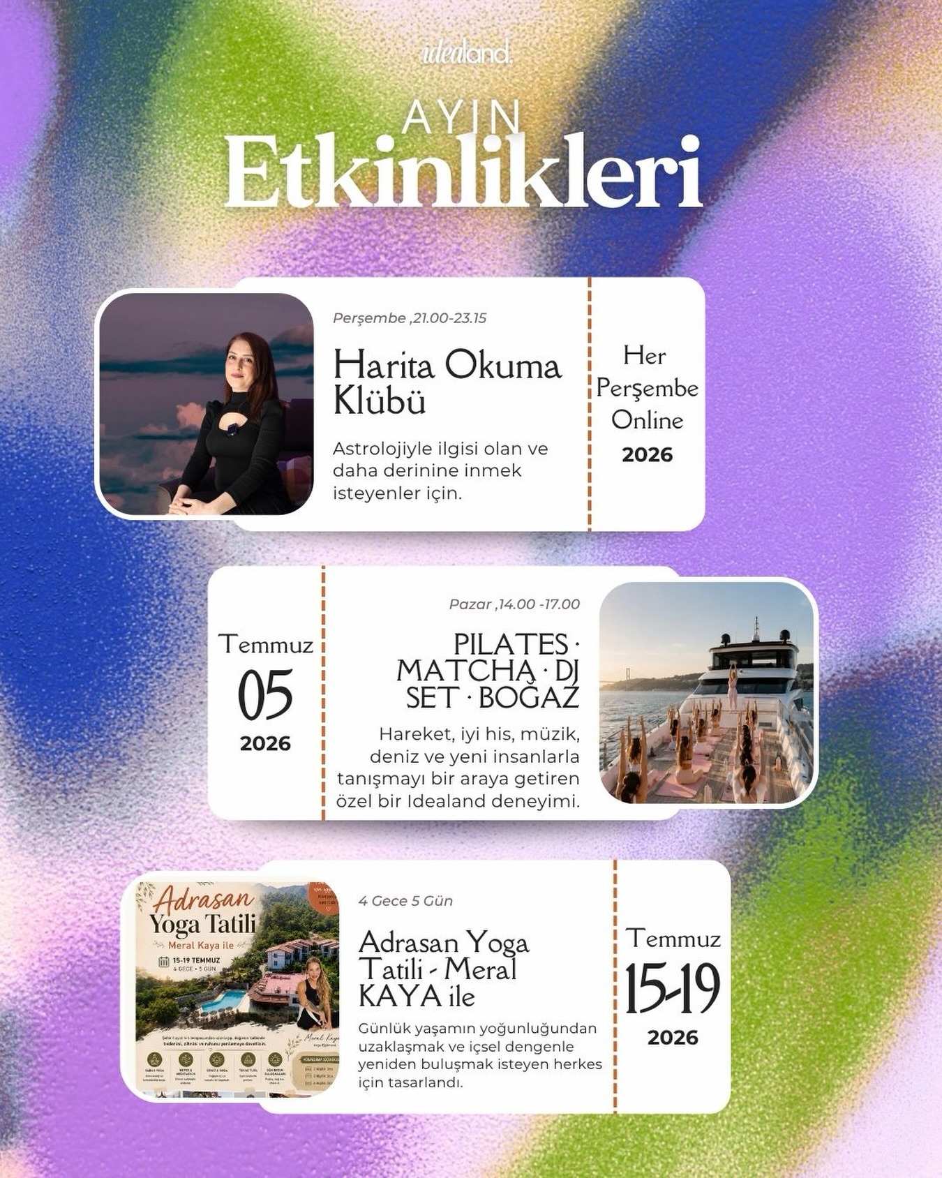 Temmuz’da Ruhunu Besleyecek 3 Farklı Deneyim
Bazen rutinlerden uzaklaşmak, sadece kendimiz için bir şeyler yapmak ve benzer frekanstaki insanlarla bağ kurmak isteriz. İşte Temmuz tam olarak bunun için geliyor.
Bu ay idealand çatısı altında, sıradan bir takvimin çok ötesinde, her biri farklı bir duyguya hitap eden üç özel alan açıyoruz:
Sen Kendine hangi deneyimi hediye etmek istersin? Belki de hepsini...
Bu etkinliklerde yerini ayırtmak ve heyecanımıza ortak olmak için profilimizdeki linke tıklayabilirsiniz!